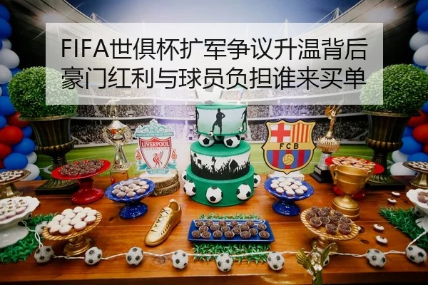 FIFA世俱杯扩军争议升温背后豪门红利与球员负担谁来买单